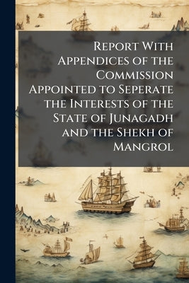 Report With Appendices of the Commission Appointed to Seperate the Interests of the State of Junagadh and the Shekh of Mangrol by Anonymous