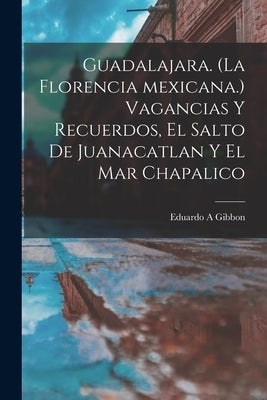 Guadalajara. (La Florencia Mexicana.) Vagancias Y Recuerdos, El Salto De Juanacatlan Y El Mar Chapalico by Gibbon, Eduardo A.