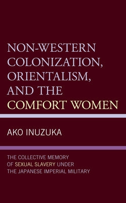 Non-Western Colonization, Orientalism, and the Comfort Women: The Collective Memory of Sexual Slavery Under the Japanese Imperial Military by Inuzuka, Ako