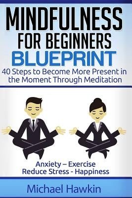 Mindfulness for Beginners Blueprint: 40 Steps to Become More Present in the Moment Through Meditation ? Anxiety ? Exercise - Reduce Stress - Happiness by Hawkin, Michael