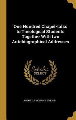 One Hundred Chapel-talks to Theological Students Together With two Autobiographical Addresses by Strong, Augustus Hopkins