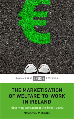 The Marketisation of Welfare-To-Work in Ireland: Governing Activation at the Street-Level by McGann, Michael