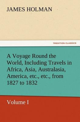 A Voyage Round the World, Including Travels in Africa, Asia, Australasia, America, Etc., Etc., from 1827 to 1832 by Holman, James