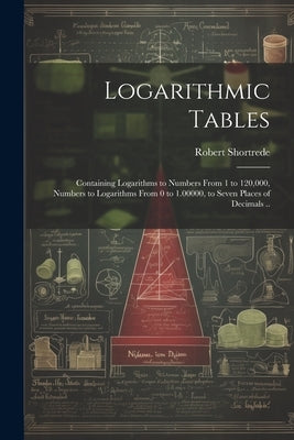 Logarithmic Tables: Containing Logarithms to Numbers From 1 to 120,000, Numbers to Logarithms From 0 to 1.00000, to Seven Places of Decima by Shortrede, Robert 1800-1868