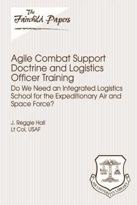 Agile Combat Support Doctrine and Logistics Officer Training: Do We Need an Integrated Logistics School for the Expeditionary Air and Space Force?: Fa by Press, Air University
