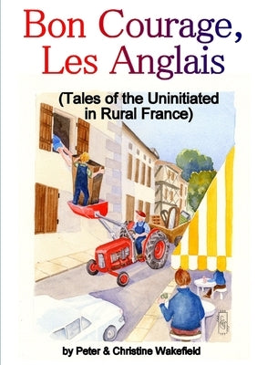 Bon Courage, Les Anglais (Tales of the Uninitiated in Rural France) by Wakefield, Peter &. Christine