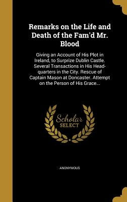 Remarks on the Life and Death of the Fam'd Mr. Blood: Giving an Account of His Plot in Ireland, to Surprize Dublin Castle. Several Transactions in His by Anonymous