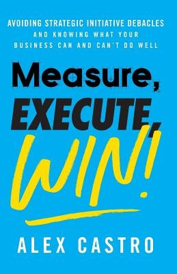 Measure, Execute, Win: Avoiding Strategic Initiative Debacles and Knowing What Your Business Can and Can't Do Well by Castro, Alex