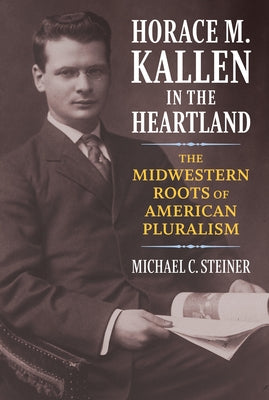 Horace M. Kallen in the Heartland: The Midwestern Roots of American Pluralism by Steiner, Michael C.