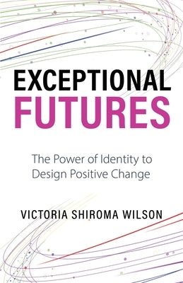 Exceptional Futures: The Power of Identity to Design Positive Change by Wilson, Victoria Shiroma