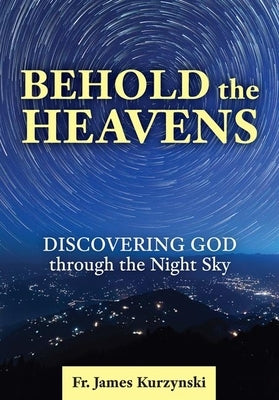 Behold the Heavens: Discovering God Through the Night Sky by Kurzynski, James