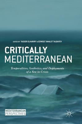 Critically Mediterranean: Temporalities, Aesthetics, and Deployments of a Sea in Crisis by Elhariry, Yasser