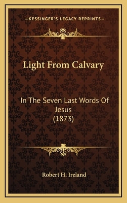 Light From Calvary: In The Seven Last Words Of Jesus (1873) by Ireland, Robert H.