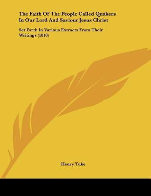 The Faith Of The People Called Quakers In Our Lord And Saviour Jesus Christ: Set Forth In Various Extracts From Their Writings (1810) by Tuke, Henry