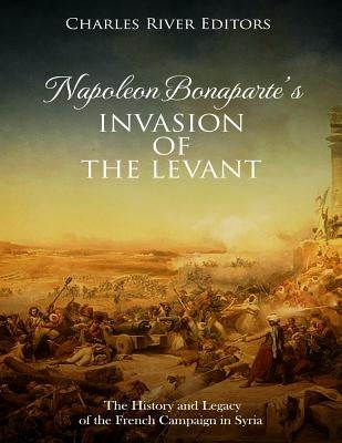 Napoleon Bonaparte's Invasion of the Levant: The History and Legacy of the French Campaign in Syria by Charles River