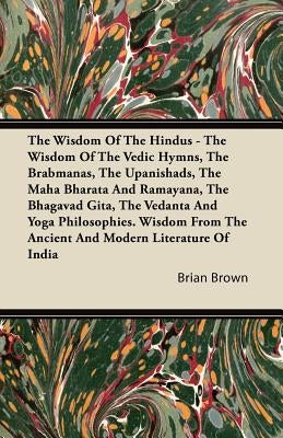 The Wisdom of the Hindus - The Wisdom of the Vedic Hymns, the Brabmanas, the Upanishads, the Maha Bharata And Ramayana, the Bhagavad Gita, the Vedanta by Brown, Brian