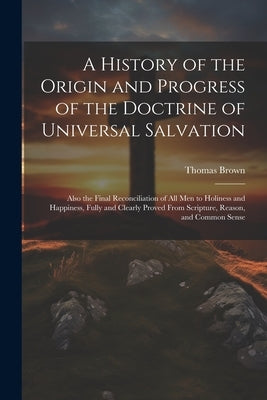 A History of the Origin and Progress of the Doctrine of Universal Salvation: Also the Final Reconciliation of All Men to Holiness and Happiness, Fully by Brown, Thomas