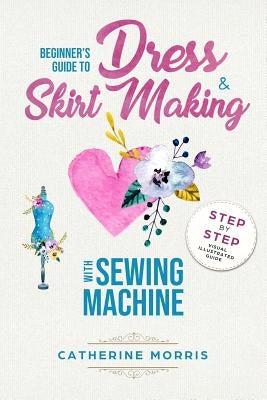 Beginner's Guide To Dress & Skirt Making With Sewing Machine: Step By Step Visual Illustrated Guide by Morris, Catherine