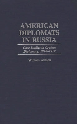 American Diplomats in Russia: Case Studies in Orphan Diplomacy, 1916-1919 by Allison, William T.
