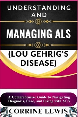 Understanding and Managing ALS (Lou Gehrig's Disease): A Comprehensive Guide to Navigating Diagnosis, Care, and Living with ALS by Lewis, Corrine