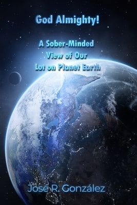 God Almighty!: A Sober-Minded View of Our Lot on Planet Earth by González, José R.