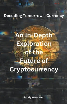 Decoding Tomorrow's Currency: An In-Depth Exploration of the Future of Cryptocurrency by Woodrum, Randy