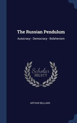 The Russian Pendulum: Autocracy - Democracy - Bolshevism by Bullard, Arthur
