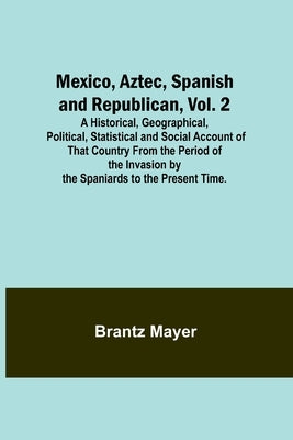 Mexico, Aztec, Spanish and Republican, Vol. 2; A Historical, Geographical, Political, Statistical and Social Account of That Country From the Period o by Mayer, Brantz