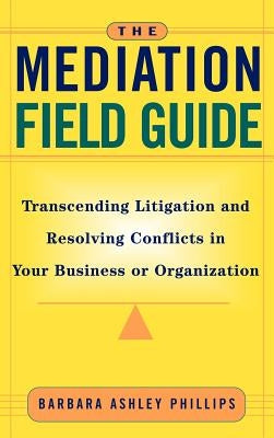 The Mediation Field Guide: Transcending Litigation and Resolving Conflicts in Your Business or Organization by Phillips, Barbara Ashley