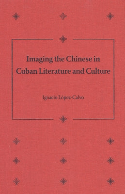 Imaging the Chinese in Cuban Literature and Culture by López-Calvo, Ignacio
