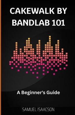 Cakewalk by BandLab 101: A Beginner's Guide by Isaacson, Samuel