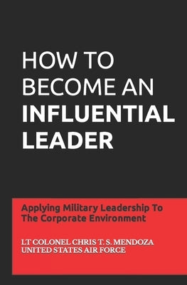 How to Become an Influential Leader: Applying Military Leadership To The Corporate Environment by Mendoza, Lt Col Chris T. S.