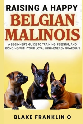 Raising A Happy Belgian Malinois: A Beginner's Guide To Training, Feeding, And Bonding With Your Loyal High-Energy Guardian by Franklin O., Blake