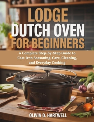 Lodge Dutch Oven for Beginners: A Complete Step-by-Step Guide to Cast Iron Seasoning, Care, Cleaning, and Everyday Cooking by Hartwell, Olivia O.