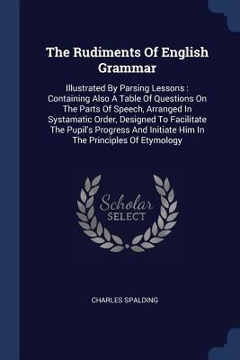 The Rudiments Of English Grammar: Illustrated By Parsing Lessons: Containing Also A Table Of Questions On The Parts Of Speech, Arranged In Systamatic by Spalding, Charles