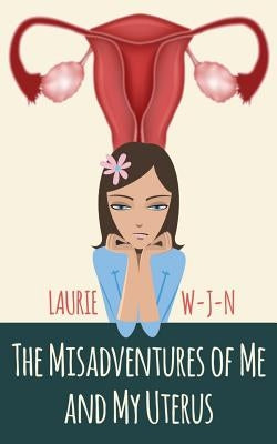 The Misadventures of Me and My Uterus: My experiences as a peri-menopausal woman dealing with a mean spirited uterus by W-J-N, Laurie