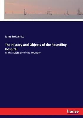 The History and Objects of the Foundling Hospital: With a Memoir of the Founder by Brownlow, John