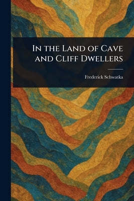 In the Land of Cave and Cliff Dwellers by Schwatka, Frederick