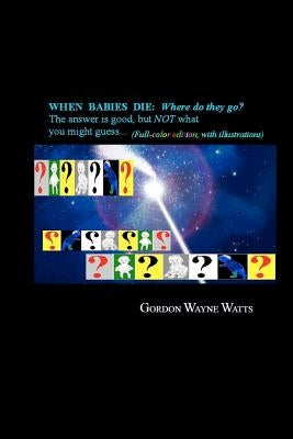 When Babies Die: (Full-color Edition) Where do they go?: Heaven? Hell!? YES - and NO: The answer is good, but NOT what you might guess. by Watts, Gordon Wayne