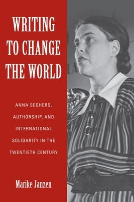 Writing to Change the World: Anna Seghers, Authorship, and International Solidarity in the Twentieth Century by Janzen, Marike