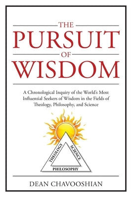 The Pursuit of Wisdom: A Chronological Inquiry of the World's Most Influential Seekers of Wisdom In the Fields of Theology, Philosophy and Sc by Chavooshian, Dean
