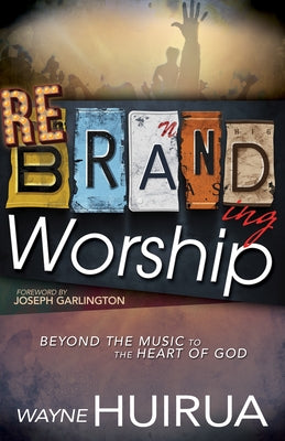 Rebranding Worship: Beyond the Music to the Heart of God by Huirua, Wayne