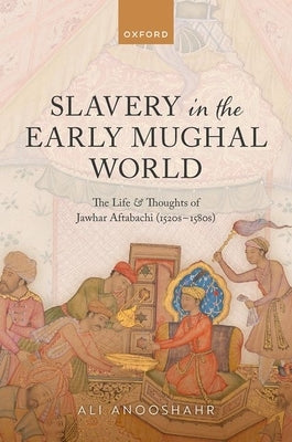 Slavery in the Early Mughal World: The Life and Thoughts of Jawhar Aftabachi (1520s-1580s) by Anooshahr, Ali