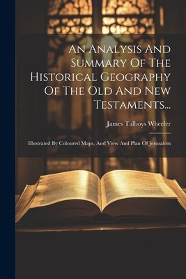 An Analysis And Summary Of The Historical Geography Of The Old And New Testaments...: Illustrated By Coloured Maps, And View And Plan Of Jerusalem by Wheeler, James Talboys