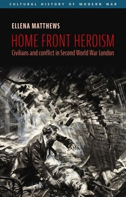 Home Front Heroism: Civilians and Conflict in Second World War London by Matthews, Ellena