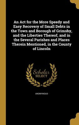 An Act for the More Speedy and Easy Recovery of Small Debts in the Town and Borough of Grimsby, and the Liberties Thereof, and in the Several Parishes by Anonymous