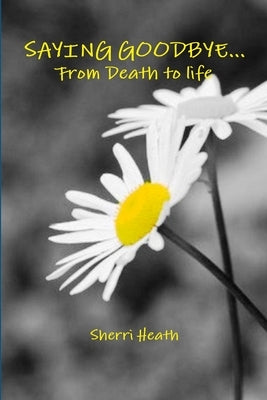 Saying Goodbye...from Death to Life by Heath, Sherri