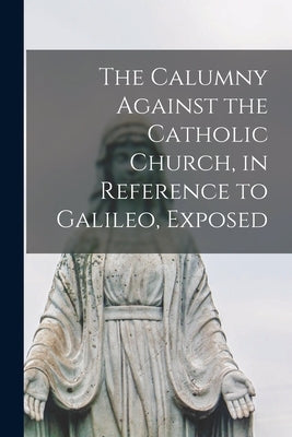 The Calumny Against the Catholic Church, in Reference to Galileo, Exposed [microform] by Anonymous
