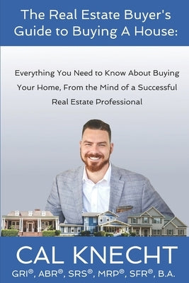 The Real Estate Buyer's Guide to Buying A House: Everything You Need to Know About Buying Your House, From The Mind Of A Successful Real Estate Profes by Knecht, Cal