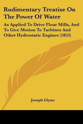 Rudimentary Treatise On The Power Of Water: As Applied To Drive Flour Mills, And To Give Motion To Turbines And Other Hydrostatic Engines (1853) by Glynn, Joseph